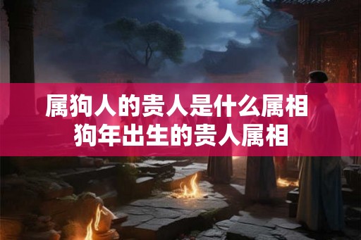 属狗人的贵人是什么属相 狗年出生的贵人属相 属狗人的贵人是什么属相 狗年出生的贵人属相