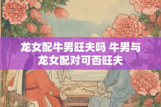 龙女配牛男旺夫吗 牛男与龙女配对可否旺夫 龙女配牛男旺夫吗 牛男与龙女配对可否旺夫
