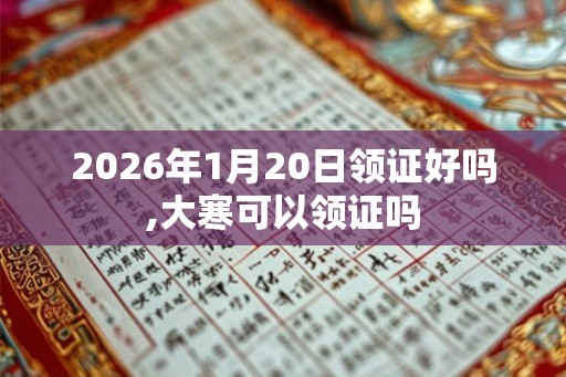2026年1月20日领证好吗,大寒可以领证吗 2026年1月20日领证好吗,大寒可以领证吗