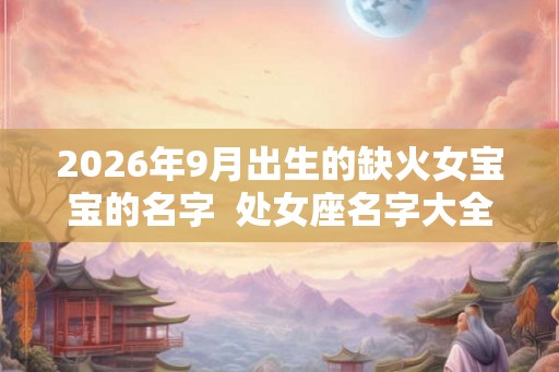 2026年9月出生的缺火女宝宝的名字  处女座名字大全
