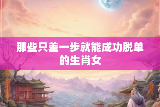 那些只差一步就能成功脱单的生肖女