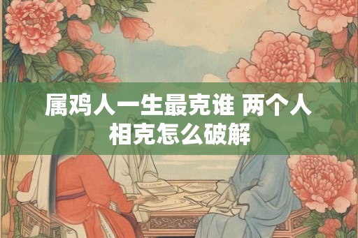 属鸡人一生最克谁 两个人相克怎么破解