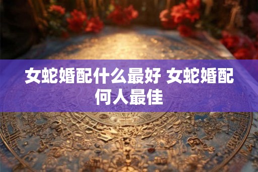 女蛇婚配什么最好 女蛇婚配何人最佳