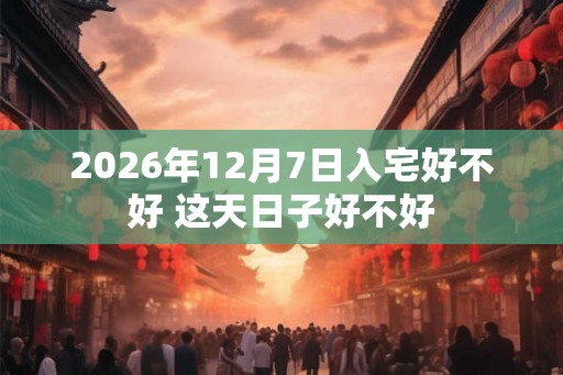 2026年12月7日入宅好不好 这天日子好不好