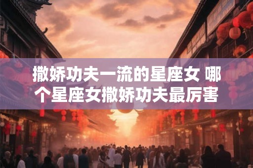 撒娇功夫一流的星座女 哪个星座女撒娇功夫最厉害