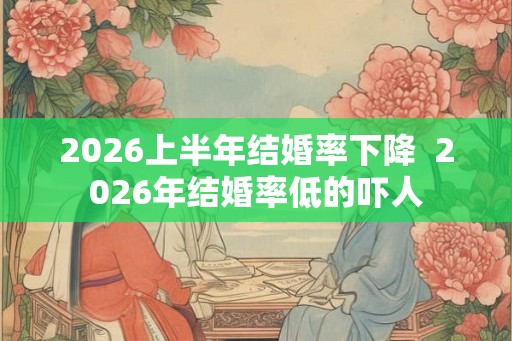 2026上半年结婚率下降  2026年结婚率低的吓人