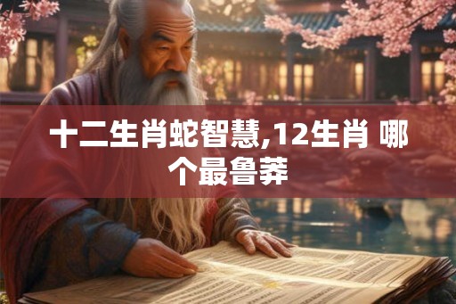十二生肖蛇智慧,12生肖 哪个最鲁莽