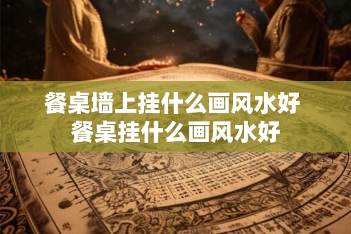 餐桌墙上挂什么画风水好 餐桌挂什么画风水好