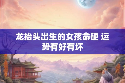 龙抬头出生的女孩命硬 运势有好有坏 龙抬头出生的女孩命硬 运势有好有坏
