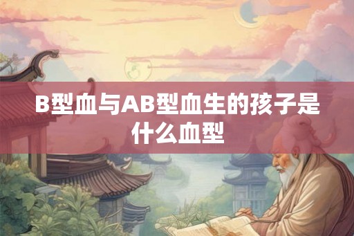 B型血与AB型血生的孩子是什么血型 B型血与AB型血生的孩子是什么血型