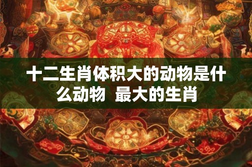 十二生肖体积大的动物是什么动物  最大的生肖
