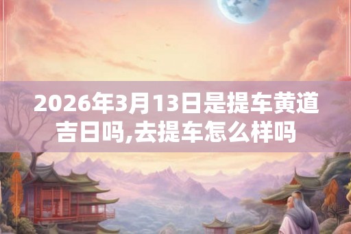 2026年3月13日是提车黄道吉日吗,去提车怎么样吗