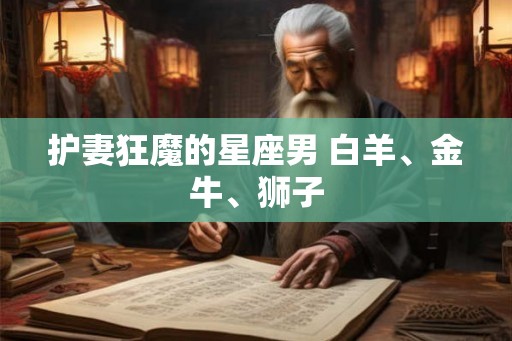 护妻狂魔的星座男 白羊、金牛、狮子 护妻狂魔的星座男 白羊、金牛、狮子