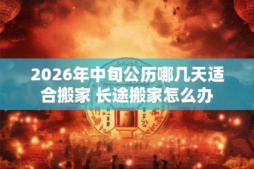 2026年中旬公历哪几天适合搬家 长途搬家怎么办