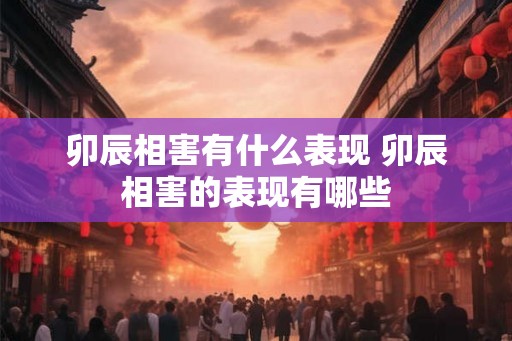 卯辰相害有什么表现 卯辰相害的表现有哪些 卯辰相害有什么表现 卯辰相害的表现有哪些