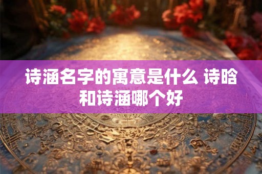 诗涵名字的寓意是什么 诗晗和诗涵哪个好