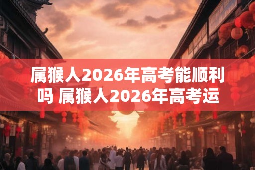 属猴人2026年高考能顺利吗 属猴人2026年高考运