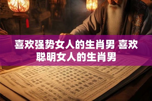 喜欢强势女人的生肖男 喜欢聪明女人的生肖男