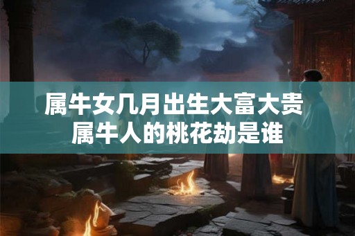 属牛女几月出生大富大贵 属牛人的桃花劫是谁