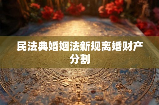民法典婚姻法新规离婚财产分割 民法典婚姻法新规离婚财产分割