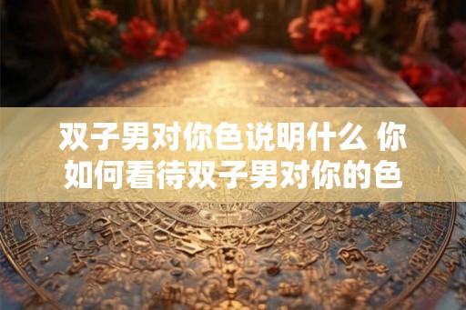 双子男对你色说明什么 你如何看待双子男对你的色