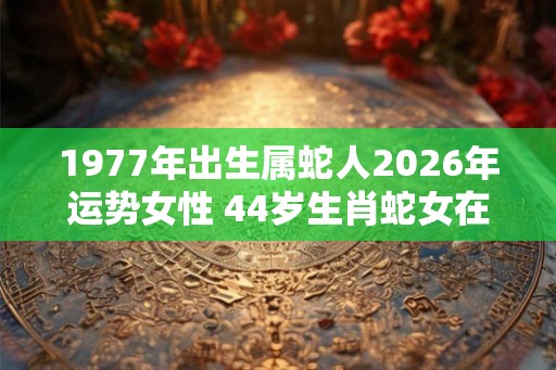 1977年出生属蛇人2026年运势女性 44岁生肖蛇女在2026年运气如何
