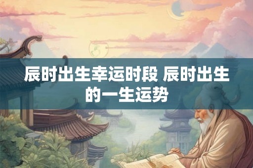 辰时出生幸运时段 辰时出生的一生运势 辰时出生幸运时段 辰时出生的一生运势