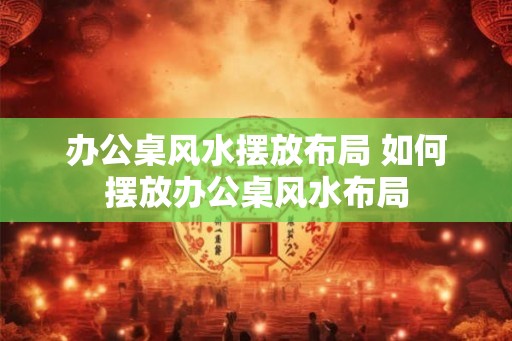 办公桌风水摆放布局 如何摆放办公桌风水布局 办公桌风水摆放布局 如何摆放办公桌风水布局