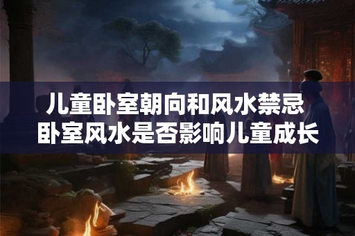 儿童卧室朝向和风水禁忌 卧室风水是否影响儿童成长