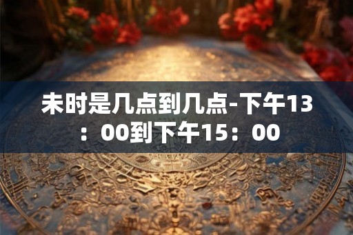 未时是几点到几点-下午13：00到下午15：00