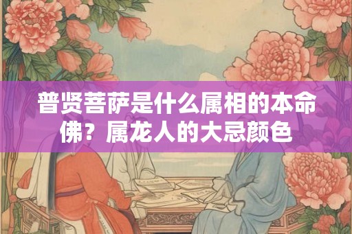 普贤菩萨是什么属相的本命佛？属龙人的大忌颜色
