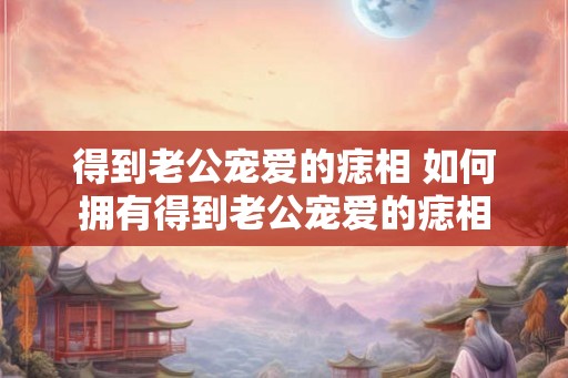 得到老公宠爱的痣相 如何拥有得到老公宠爱的痣相 得到老公宠爱的痣相 如何拥有得到老公宠爱的痣相