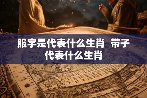 服字是代表什么生肖  带子代表什么生肖