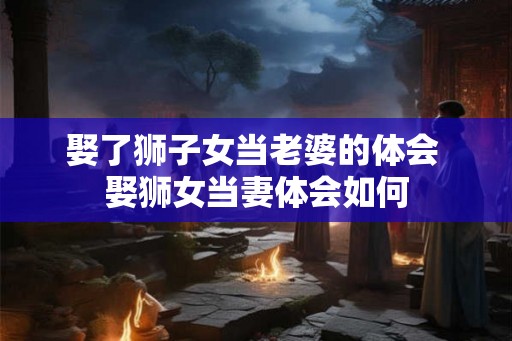 娶了狮子女当老婆的体会 娶狮女当妻体会如何