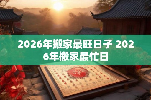 2026年搬家最旺日子 2026年搬家最忙日