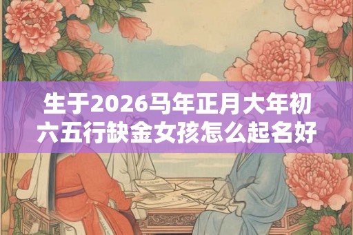 生于2026马年正月大年初六五行缺金女孩怎么起名好？