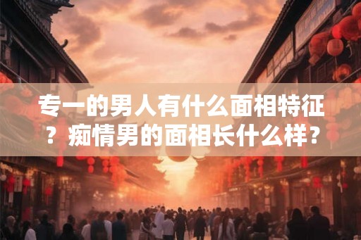 专一的男人有什么面相特征？痴情男的面相长什么样？