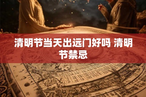 清明节当天出远门好吗 清明节禁忌