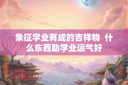 象征学业有成的吉祥物 什么东西助学业运气好 象征学业有成的吉祥物 什么东西助学业运气好