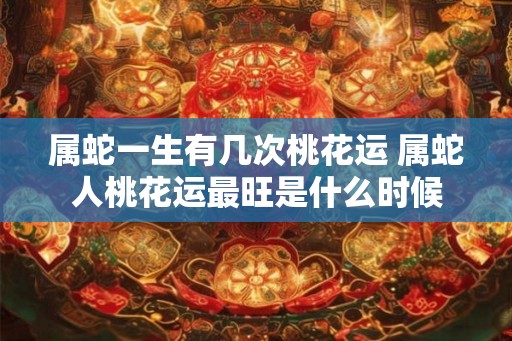 属蛇一生有几次桃花运 属蛇人桃花运最旺是什么时候