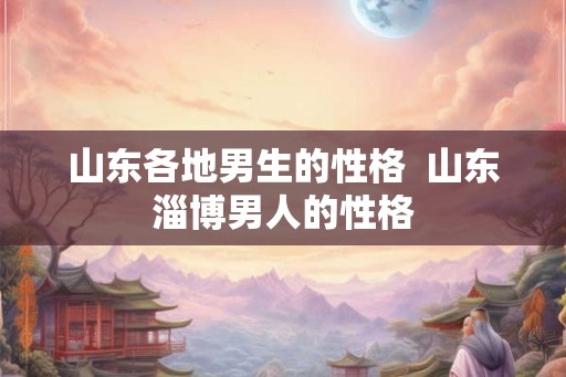 山东各地男生的性格  山东淄博男人的性格