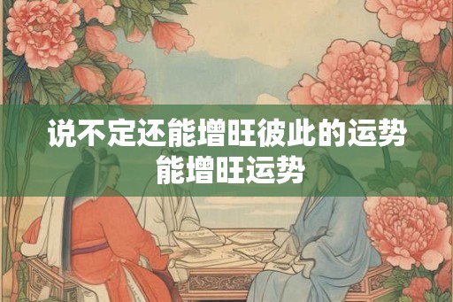 说不定还能增旺彼此的运势 能增旺运势