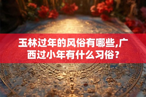 玉林过年的风俗有哪些,广西过小年有什么习俗？