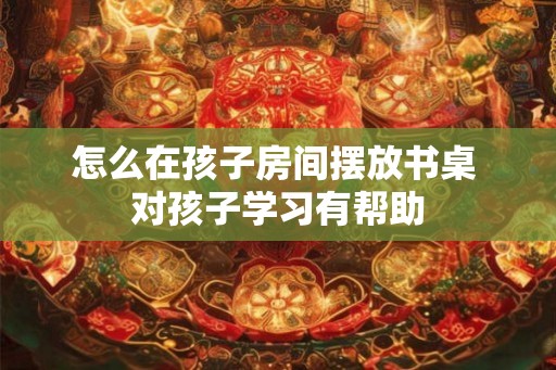 怎么在孩子房间摆放书桌 对孩子学习有帮助