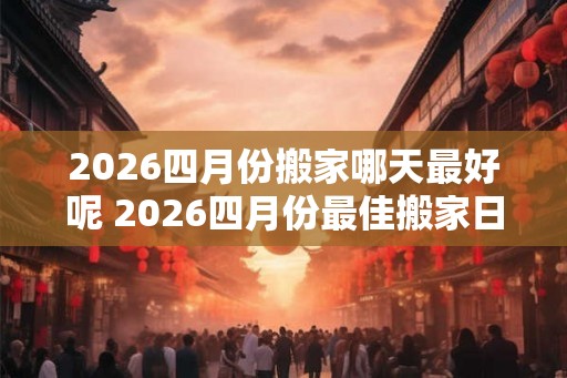 2026四月份搬家哪天最好呢 2026四月份最佳搬家日