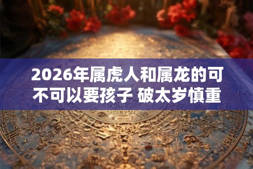 2026年属虎人和属龙的可不可以要孩子 破太岁慎重考虑