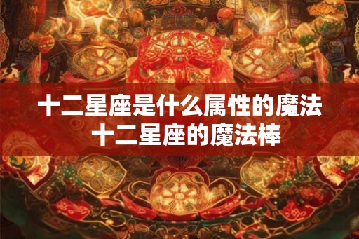 十二星座是什么属性的魔法 十二星座的魔法棒 十二星座是什么属性的魔法 十二星座的魔法棒