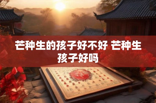 芒种生的孩子好不好 芒种生孩子好吗 芒种生的孩子好不好 芒种生孩子好吗
