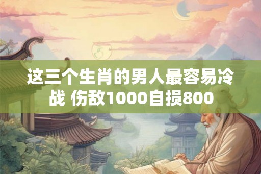 这三个生肖的男人最容易冷战 伤敌1000自损800