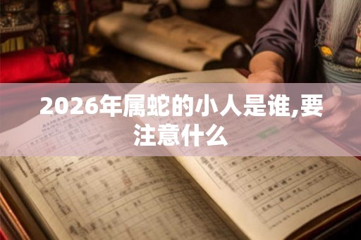 2026年属蛇的小人是谁,要注意什么